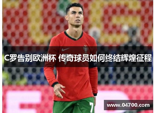 C罗告别欧洲杯 传奇球员如何终结辉煌征程