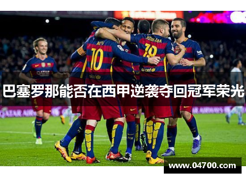 巴塞罗那能否在西甲逆袭夺回冠军荣光