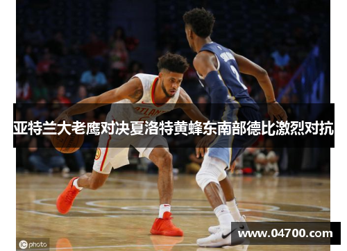 亚特兰大老鹰对决夏洛特黄蜂东南部德比激烈对抗