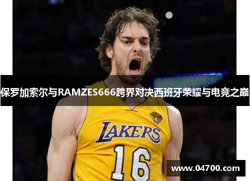 保罗加索尔与RAMZES666跨界对决西班牙荣耀与电竞之巅